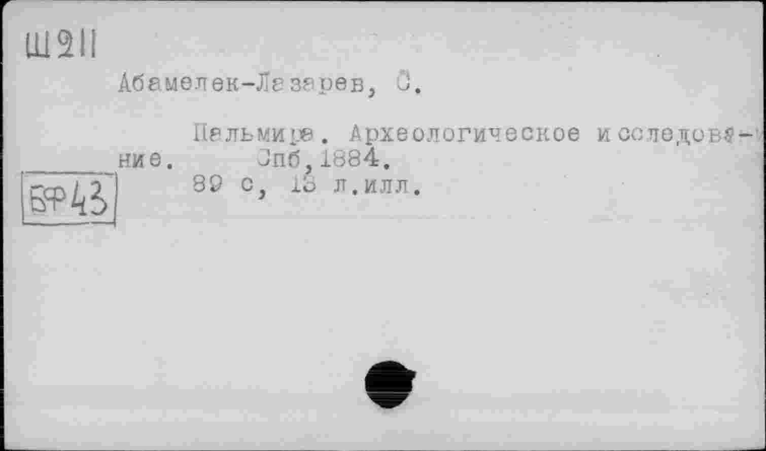 ﻿Ш2ІІ
Абамелек-Лезерєв, ö.
Пельмире. Археологическое И ССЛЄДОВ# —'• _____ние. Jn6,lö84.
,-m I	89 С, ІО Л. ИЛЛ.